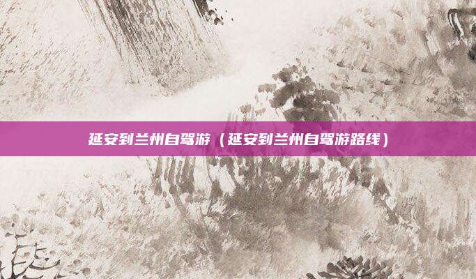 延安到兰州自驾游(延安到兰州自驾游路线)