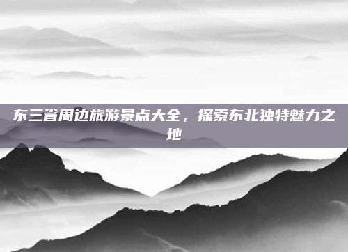 东三省周边旅游景点大全，探索东北独特魅力之地