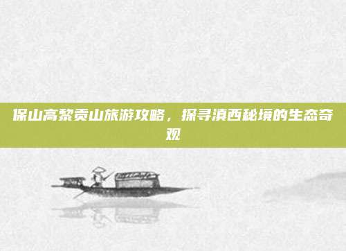 保山高黎贡山旅游攻略，探寻滇西秘境的生态奇观