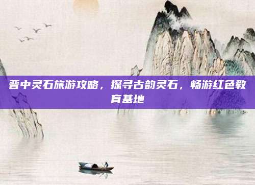 晋中灵石旅游攻略，探寻古韵灵石，畅游红色教育基地