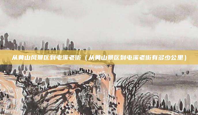 从黄山风景区到屯溪老街（从黄山景区到屯溪老街有多少公里）