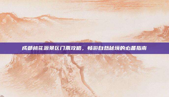 成都桃花源景区门票攻略，畅游自然秘境的必备指南