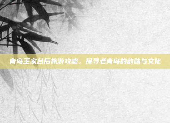 青岛王家台后旅游攻略，探寻老青岛的韵味与文化