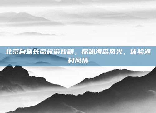 北京自驾长岛旅游攻略，探秘海岛风光，体验渔村风情
