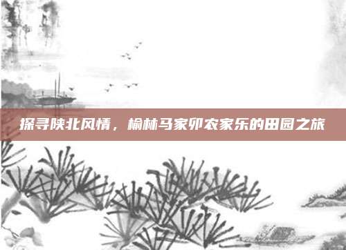 探寻陕北风情，榆林马家卯农家乐的田园之旅
