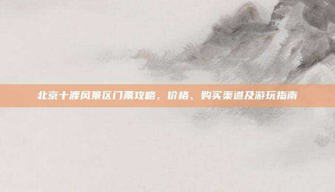 北京十渡风景区门票攻略，价格、购买渠道及游玩指南
