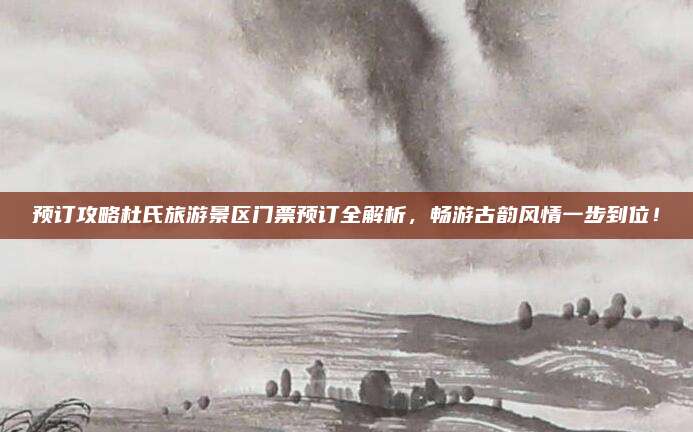 预订攻略杜氏旅游景区门票预订全解析，畅游古韵风情一步到位！