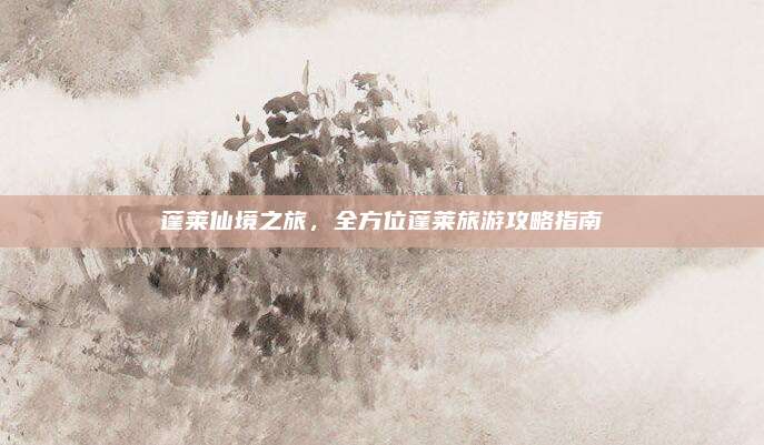蓬莱仙境之旅，全方位蓬莱旅游攻略指南