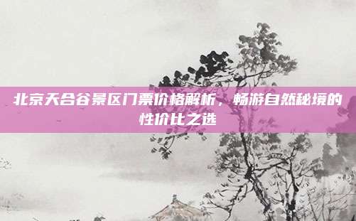北京天合谷景区门票价格解析，畅游自然秘境的性价比之选