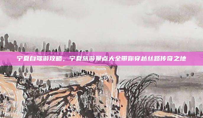宁夏自驾游攻略,宁夏旅游景点大全带你穿越丝路传奇之地