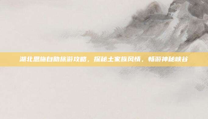 湖北恩施自助旅游攻略，探秘土家族风情，畅游神秘峡谷