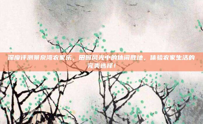 深度评测景泉湾农家乐，田园风光中的休闲胜地，体验农家生活的完美选择！