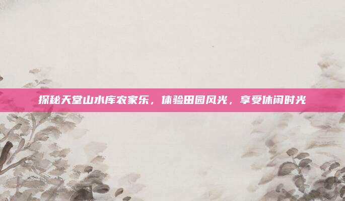 探秘天堂山水库农家乐，体验田园风光，享受休闲时光