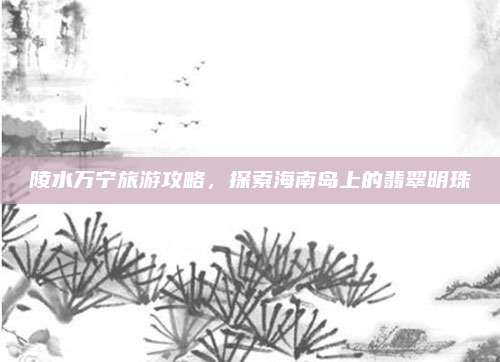 陵水万宁旅游攻略，探索海南岛上的翡翠明珠