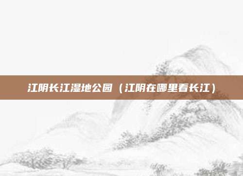 江阴长江湿地公园（江阴在哪里看长江）