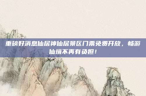 重磅好消息仙居神仙居景区门票免费开放，畅游仙境不再有负担！