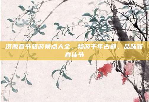 济源春节旅游景点大全，畅游千年古都，品味新春佳节