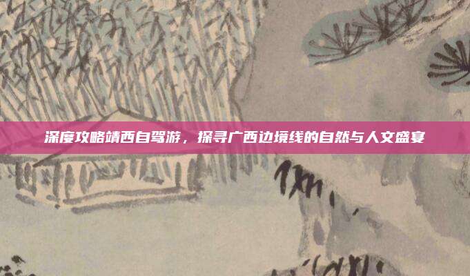 深度攻略靖西自驾游，探寻广西边境线的自然与人文盛宴