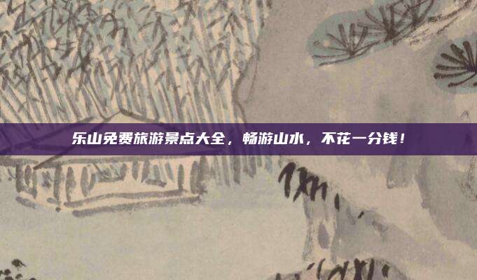 乐山免费旅游景点大全，畅游山水，不花一分钱！