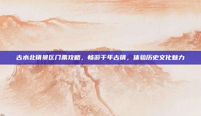 古水北镇景区门票攻略,畅游千年古镇,体验历史文化魅力