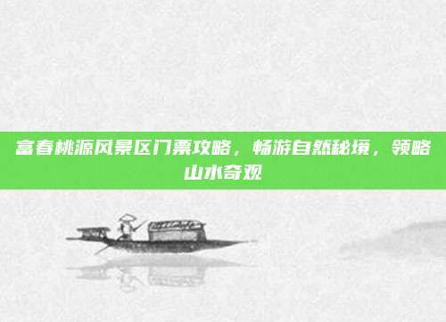 富春桃源风景区门票攻略，畅游自然秘境，领略山水奇观
