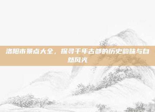 洛阳市景点大全，探寻千年古都的历史韵味与自然风光