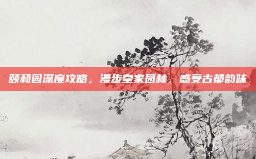 颐和园深度攻略,漫步皇家园林,感受古都韵味
