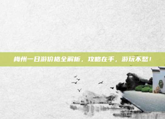梅州一日游价格全解析，攻略在手，游玩不愁！