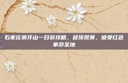 石家庄狼牙山一日游攻略，登顶观景，感受红色革命圣地