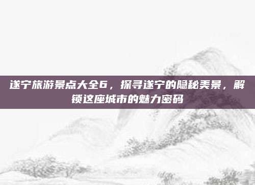 遂宁旅游景点大全6，探寻遂宁的隐秘美景，解锁这座城市的魅力密码