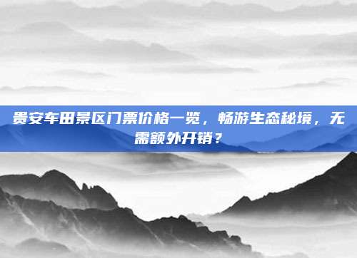 贵安车田景区门票价格一览，畅游生态秘境，无需额外开销？