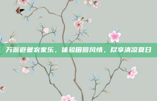 万源避暑农家乐，体验田园风情，尽享清凉夏日