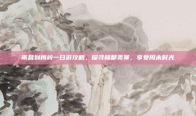南昌到梅岭一日游攻略，探寻赣鄱美景，享受周末时光
