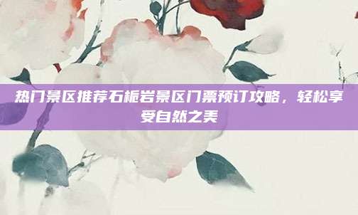 热门景区推荐石栀岩景区门票预订攻略，轻松享受自然之美