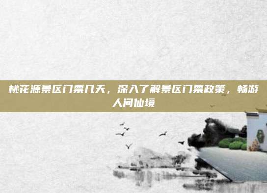 桃花源景区门票几天，深入了解景区门票政策，畅游人间仙境