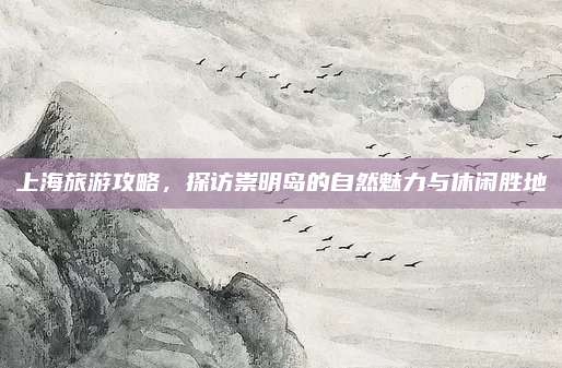 上海旅游攻略，探访崇明岛的自然魅力与休闲胜地
