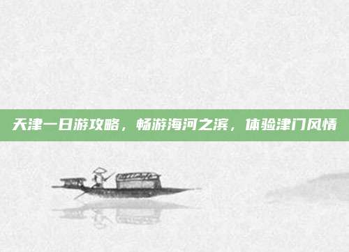 天津一日游攻略，畅游海河之滨，体验津门风情