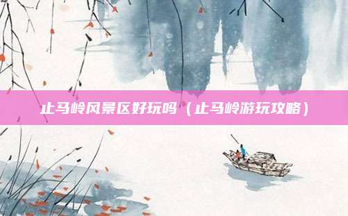 止马岭风景区好玩吗(止马岭游玩攻略)