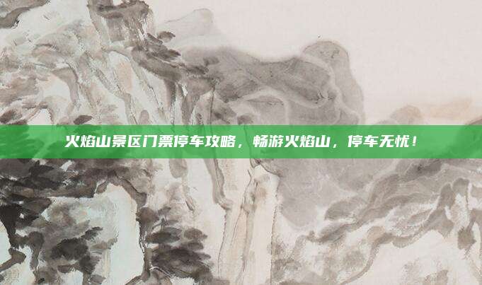 火焰山景区门票停车攻略，畅游火焰山，停车无忧！