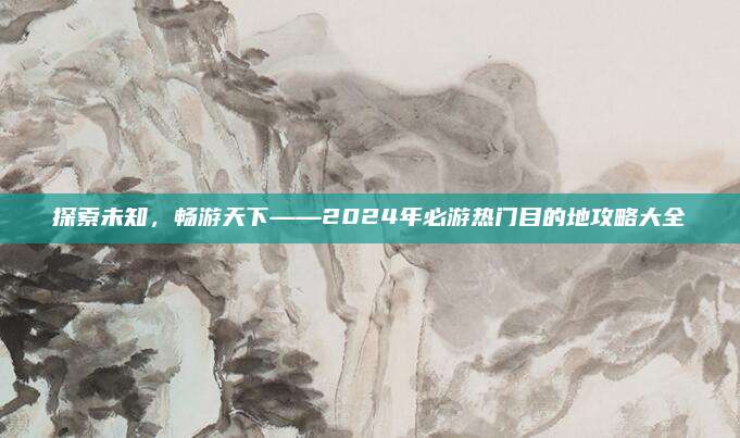 探索未知，畅游天下——2024年必游热门目的地攻略大全