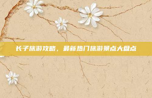 长子旅游攻略，最新热门旅游景点大盘点