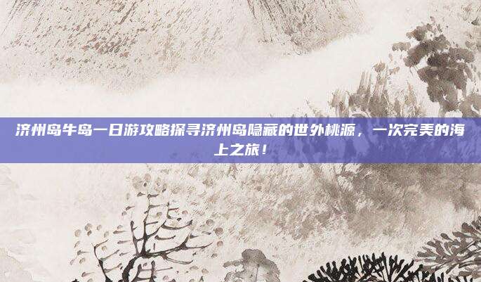 济州岛牛岛一日游攻略探寻济州岛隐藏的世外桃源，一次完美的海上之旅！