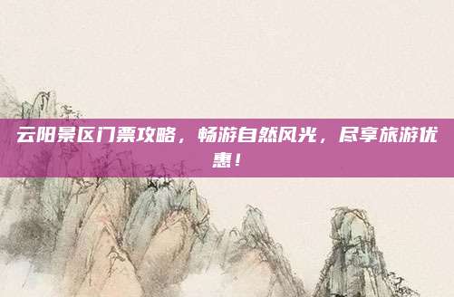 云阳景区门票攻略，畅游自然风光，尽享旅游优惠！