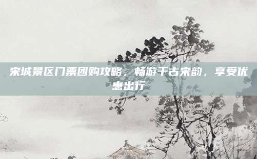 宋城景区门票团购攻略，畅游千古宋韵，享受优惠出行