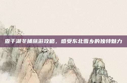 查干湖冬捕旅游攻略,感受东北雪乡的独特魅力