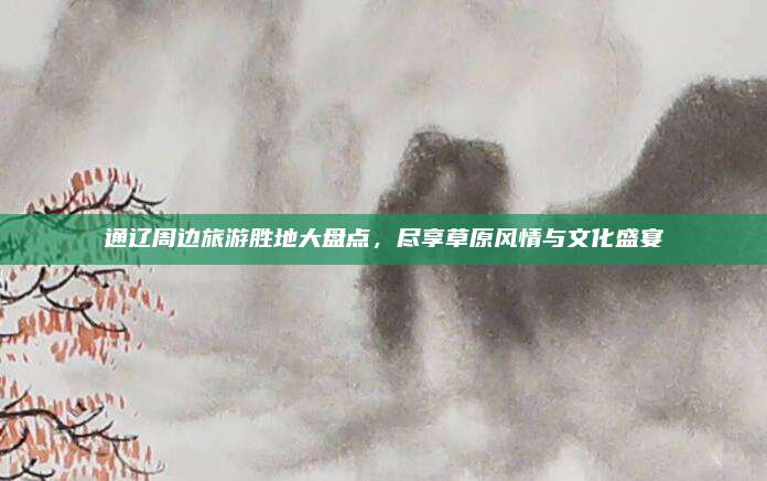 通辽周边旅游胜地大盘点，尽享草原风情与文化盛宴