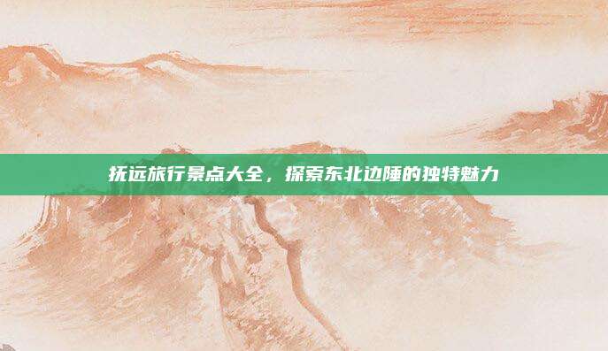 抚远旅行景点大全，探索东北边陲的独特魅力