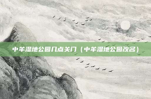 中牟湿地公园几点关门(中牟湿地公园改名)