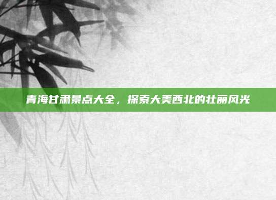 青海甘肃景点大全，探索大美西北的壮丽风光