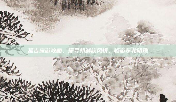 延吉旅游攻略，探寻朝鲜族风情，畅游东北明珠